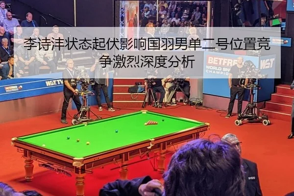 李诗沣状态起伏影响国羽男单二号位置竞争激烈深度分析